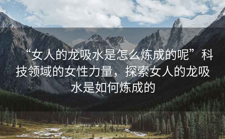 “女人的龍吸水是怎么煉成的呢”科技領(lǐng)域的女性力量，探索女人的龍吸水是如何煉成的