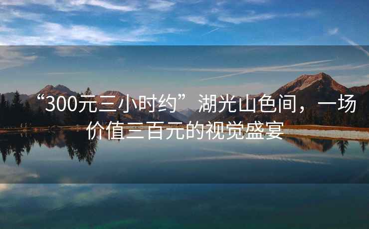 “300元三小時(shí)約”湖光山色間，一場(chǎng)價(jià)值三百元的視覺(jué)盛宴