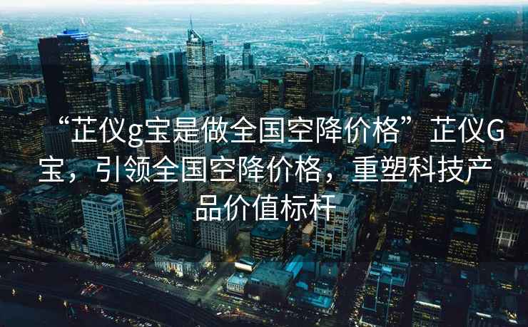 “芷儀g寶是做全國空降價(jià)格”芷儀G寶，引領(lǐng)全國空降價(jià)格，重塑科技產(chǎn)品價(jià)值標桿