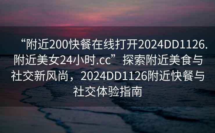 “附近200快餐在線(xiàn)打開(kāi)2024DD1126.附近美女24小時(shí).cc”探索附近美食與社交新風(fēng)尚，2024DD1126附近快餐與社交體驗指南