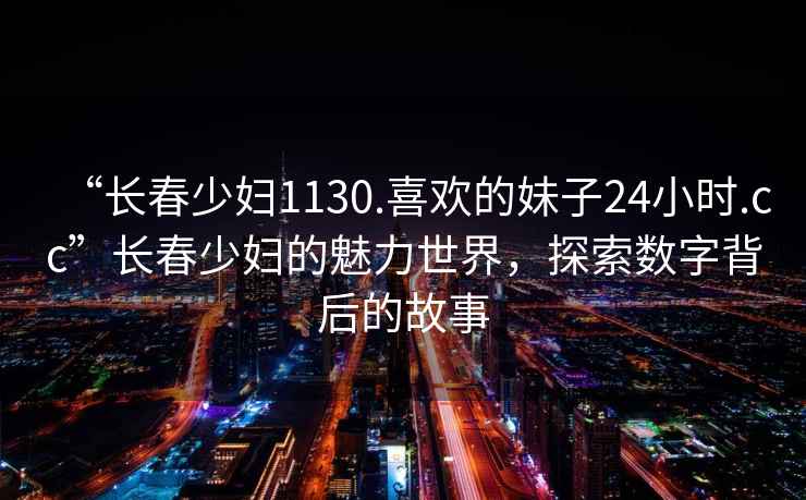 “長(cháng)春少婦1130.喜歡的妹子24小時(shí).cc”長(cháng)春少婦的魅力世界，探索數字背后的故事