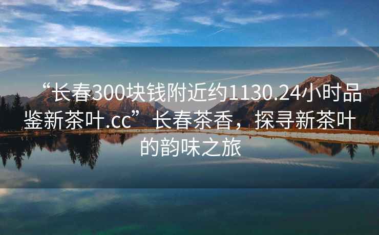 “長(cháng)春300塊錢(qián)附近約1130.24小時(shí)品鑒新茶葉.cc”長(cháng)春茶香，探尋新茶葉的韻味之旅