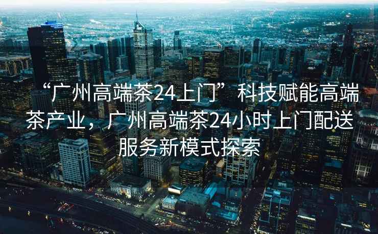 “廣州高端茶24上門(mén)”科技賦能高端茶產(chǎn)業(yè)，廣州高端茶24小時(shí)上門(mén)配送服務(wù)新模式探索