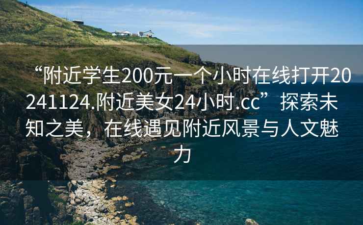 “附近學(xué)生200元一個(gè)小時(shí)在線(xiàn)打開(kāi)20241124.附近美女24小時(shí).cc”探索未知之美，在線(xiàn)遇見(jiàn)附近風(fēng)景與人文魅力
