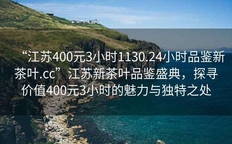 “江蘇400元3小時(shí)1130.24小時(shí)品鑒新茶葉.cc”江蘇新茶葉品鑒盛典，探尋價(jià)值400元3小時(shí)的魅力與獨特之處