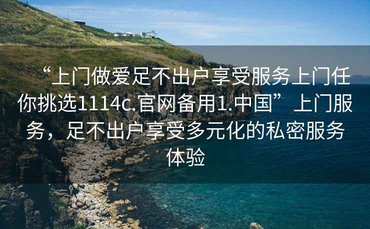 “上門(mén)做愛(ài)足不出戶(hù)享受服務(wù)上門(mén)任你挑選1114c.官網(wǎng)備用1.中國”上門(mén)服務(wù)，足不出戶(hù)享受多元化的私密服務(wù)體驗