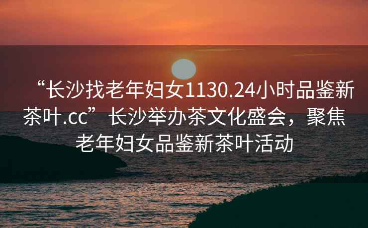 “長(cháng)沙找老年婦女1130.24小時(shí)品鑒新茶葉.cc”長(cháng)沙舉辦茶文化盛會(huì )，聚焦老年婦女品鑒新茶葉活動(dòng)