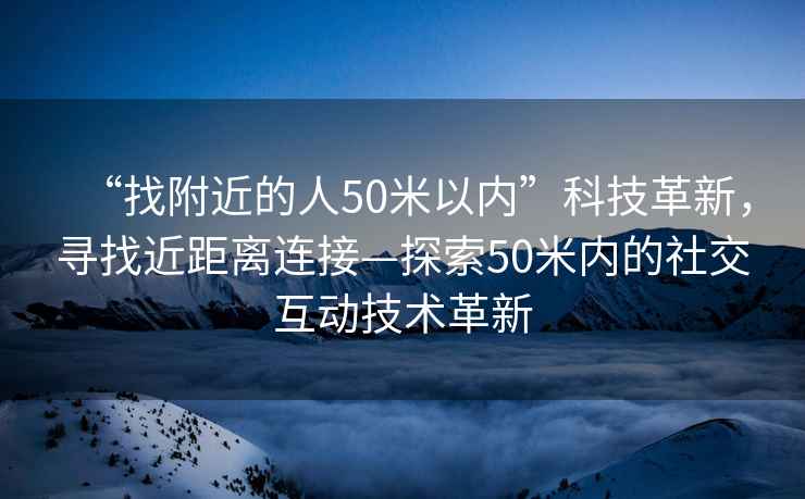 “找附近的人50米以?xún)取笨萍几镄?，尋找近距離連接—探索50米內的社交互動(dòng)技術(shù)革新