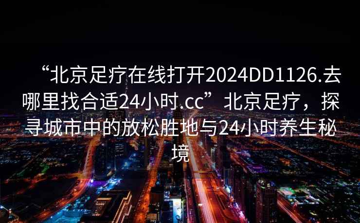 “北京足療在線(xiàn)打開(kāi)2024DD1126.去哪里找合適24小時(shí).cc”北京足療，探尋城市中的放松勝地與24小時(shí)養生秘境