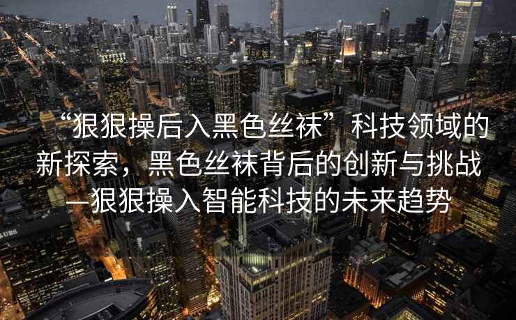 “狠狠操后入黑色絲襪”科技領(lǐng)域的新探索，黑色絲襪背后的創(chuàng  )新與挑戰—狠狠操入智能科技的未來(lái)趨勢