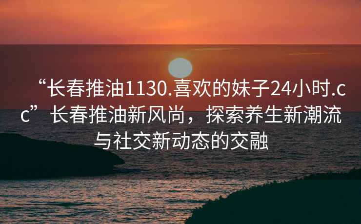 “長(cháng)春推油1130.喜歡的妹子24小時(shí).cc”長(cháng)春推油新風(fēng)尚，探索養生新潮流與社交新動(dòng)態(tài)的交融