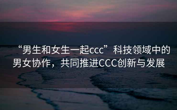 “男生和女生一起ccc”科技領(lǐng)域中的男女協(xié)作，共同推進(jìn)CCC創(chuàng  )新與發(fā)展