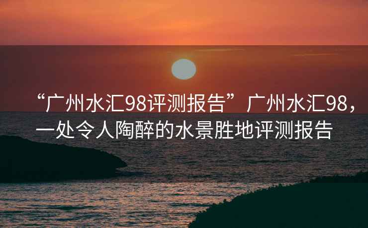 “廣州水匯98評測報告”廣州水匯98，一處令人陶醉的水景勝地評測報告