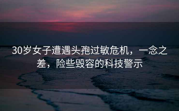 30歲女子遭遇頭孢過(guò)敏危機，一念之差，險些毀容的科技警示