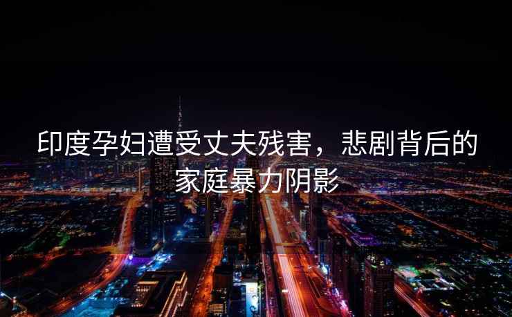 印度孕婦遭受丈夫殘害，悲劇背后的家庭暴力陰影
