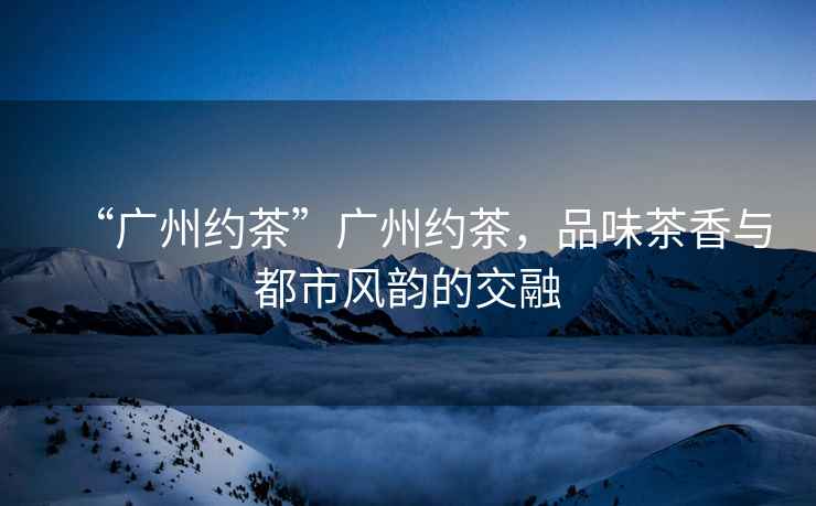 “廣州約茶”廣州約茶，品味茶香與都市風(fēng)韻的交融