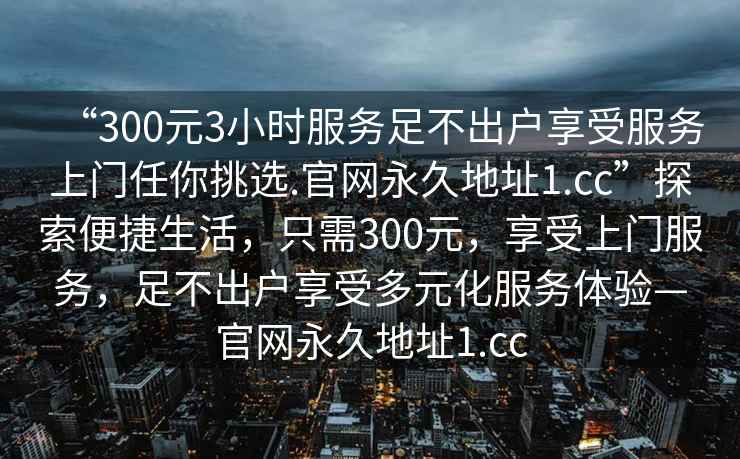 “300元3小時(shí)服務(wù)足不出戶(hù)享受服務(wù)上門(mén)任你挑選.官網(wǎng)永久地址1.cc”探索便捷生活，只需300元，享受上門(mén)服務(wù)，足不出戶(hù)享受多元化服務(wù)體驗—官網(wǎng)永久地址1.cc