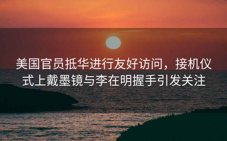 美國官員抵華進(jìn)行友好訪(fǎng)問(wèn)，接機儀式上戴墨鏡與李在明握手引發(fā)關(guān)注
