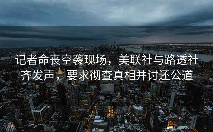 記者命喪空襲現場(chǎng)，美聯(lián)社與路透社齊發(fā)聲，要求徹查真相并討還公道