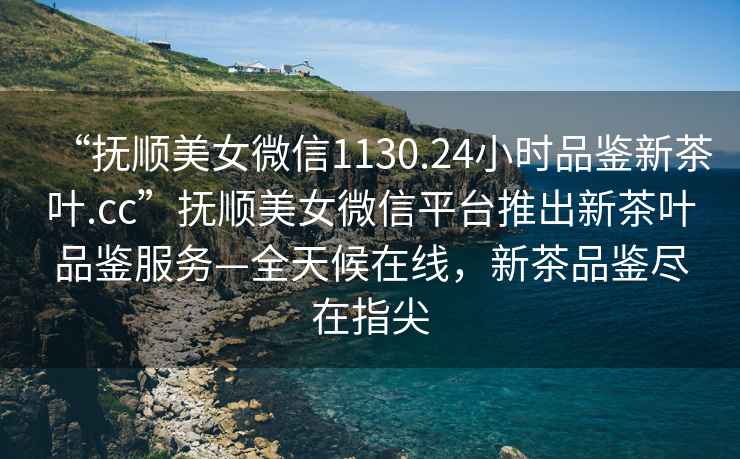 “撫順美女微信1130.24小時(shí)品鑒新茶葉.cc”撫順美女微信平臺推出新茶葉品鑒服務(wù)—全天候在線(xiàn)，新茶品鑒盡在指尖