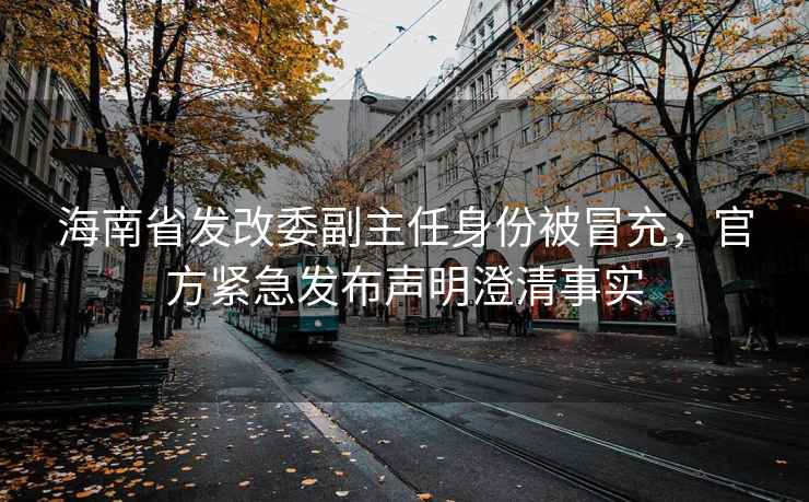 海南省發(fā)改委副主任身份被冒充，官方緊急發(fā)布聲明澄清事實(shí)