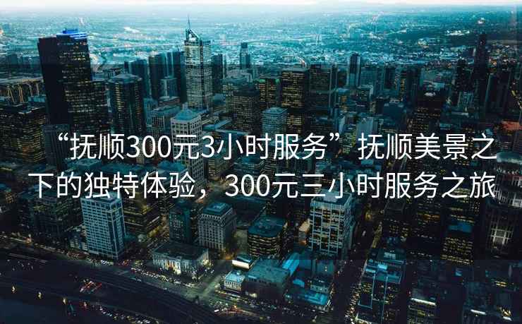 “撫順300元3小時(shí)服務(wù)”撫順美景之下的獨特體驗，300元三小時(shí)服務(wù)之旅