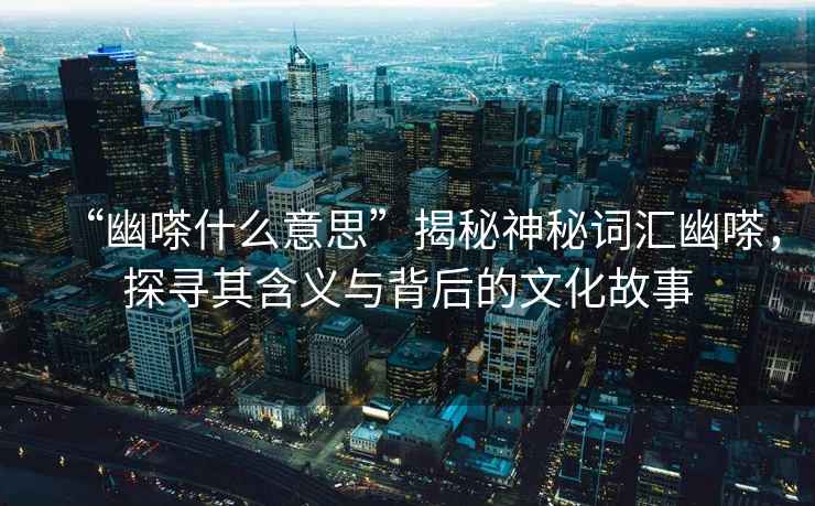 “幽嗏什么意思”揭秘神秘詞匯幽嗏，探尋其含義與背后的文化故事