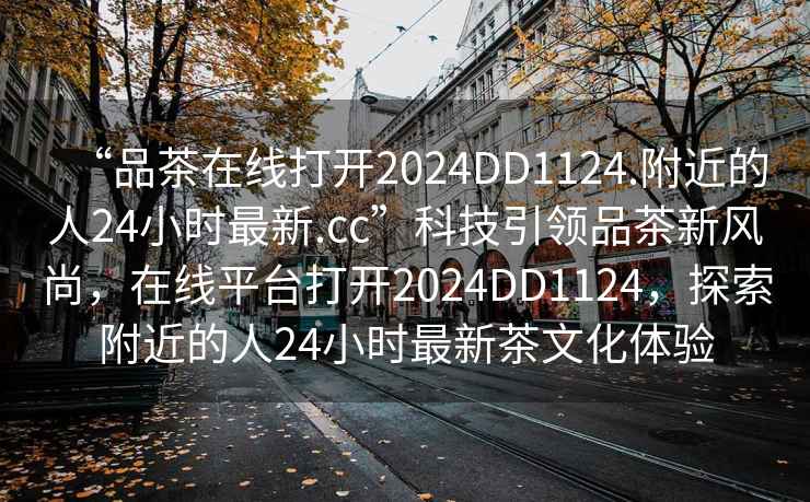 “品茶在線(xiàn)打開(kāi)2024DD1124.附近的人24小時(shí)最新.cc”科技引領(lǐng)品茶新風(fēng)尚，在線(xiàn)平臺打開(kāi)2024DD1124，探索附近的人24小時(shí)最新茶文化體驗