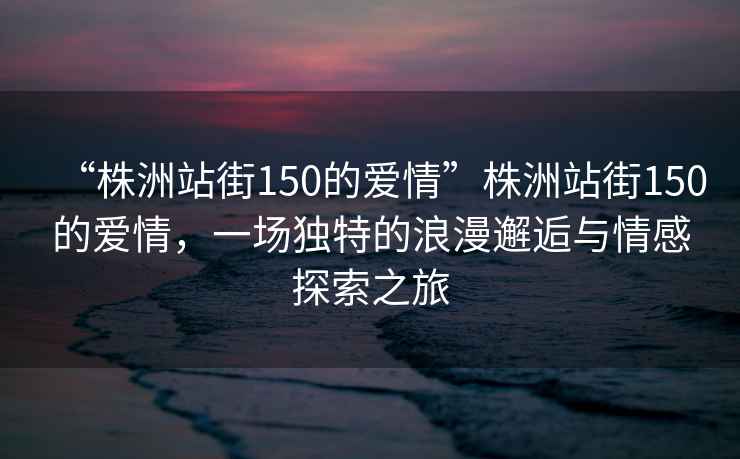 “株洲站街150的愛(ài)情”株洲站街150的愛(ài)情，一場(chǎng)獨特的浪漫邂逅與情感探索之旅