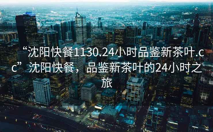 “沈陽(yáng)快餐1130.24小時(shí)品鑒新茶葉.cc”沈陽(yáng)快餐，品鑒新茶葉的24小時(shí)之旅