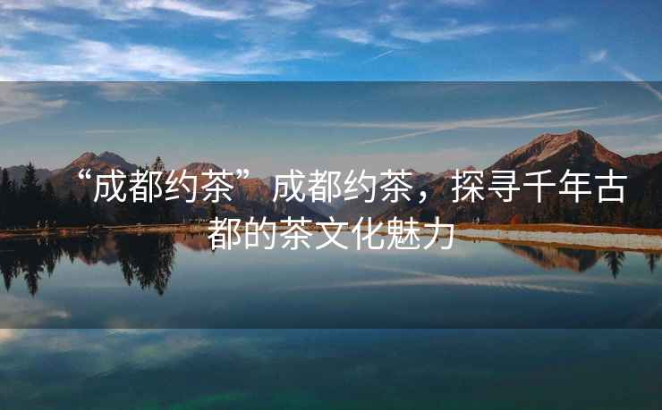 “成都約茶”成都約茶，探尋千年古都的茶文化魅力