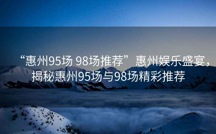 “惠州95場(chǎng) 98場(chǎng)推薦”惠州娛樂(lè )盛宴，揭秘惠州95場(chǎng)與98場(chǎng)精彩推薦