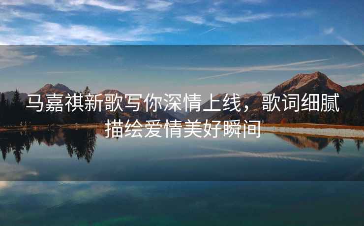 馬嘉祺新歌寫(xiě)你深情上線(xiàn)，歌詞細膩描繪愛(ài)情美好瞬間