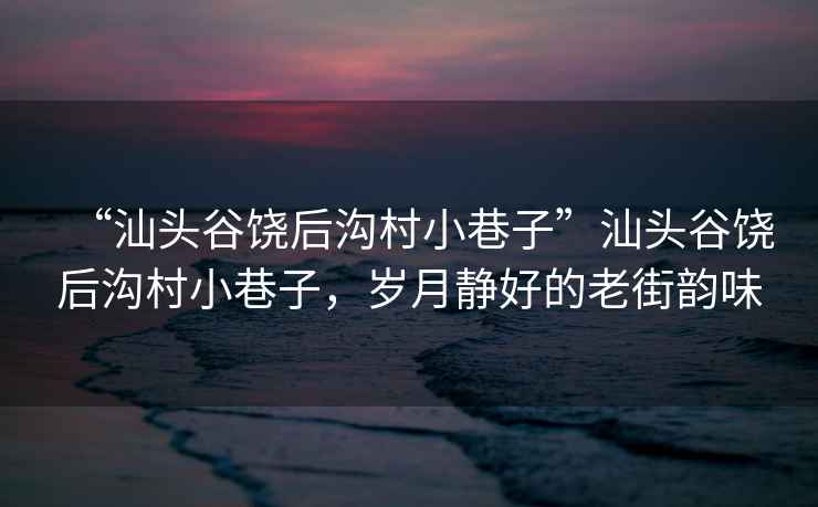 “汕頭谷饒后溝村小巷子”汕頭谷饒后溝村小巷子，歲月靜好的老街韻味