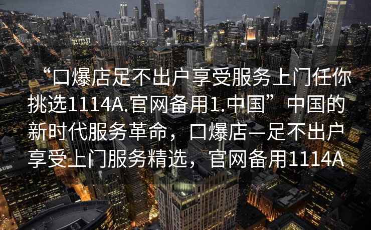 “口爆店足不出戶(hù)享受服務(wù)上門(mén)任你挑選1114A.官網(wǎng)備用1.中國”中國的新時(shí)代服務(wù)革命，口爆店—足不出戶(hù)享受上門(mén)服務(wù)精選，官網(wǎng)備用1114A