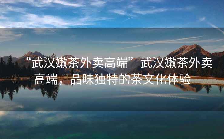 “武漢嫩茶外賣(mài)高端”武漢嫩茶外賣(mài)高端，品味獨特的茶文化體驗