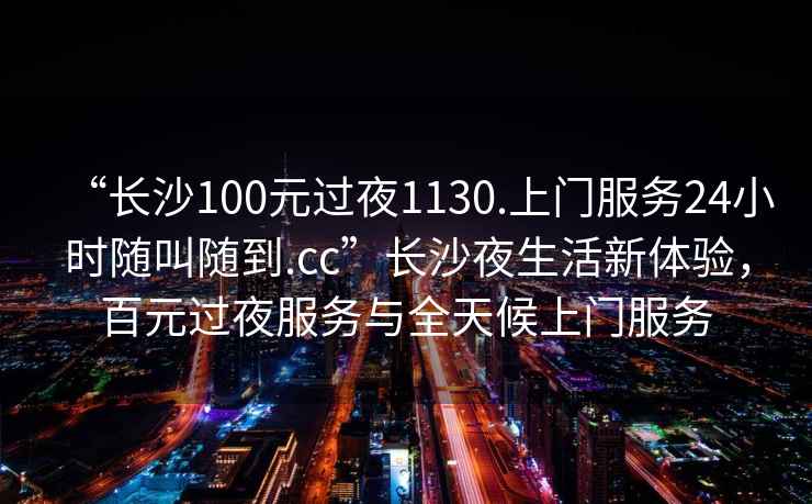 “長(cháng)沙100元過(guò)夜1130.上門(mén)服務(wù)24小時(shí)隨叫隨到.cc”長(cháng)沙夜生活新體驗，百元過(guò)夜服務(wù)與全天候上門(mén)服務(wù)