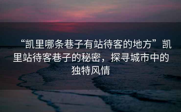 “凱里哪條巷子有站待客的地方”凱里站待客巷子的秘密，探尋城市中的獨特風(fēng)情