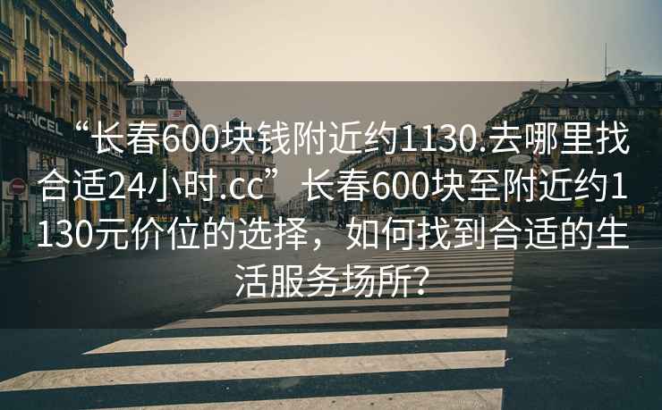 “長(cháng)春600塊錢(qián)附近約1130.去哪里找合適24小時(shí).cc”長(cháng)春600塊至附近約1130元價(jià)位的選擇，如何找到合適的生活服務(wù)場(chǎng)所？