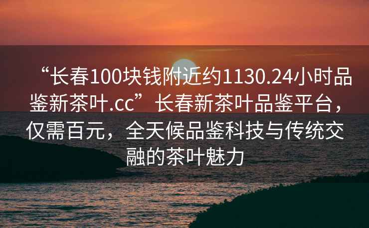 “長(cháng)春100塊錢(qián)附近約1130.24小時(shí)品鑒新茶葉.cc”長(cháng)春新茶葉品鑒平臺，僅需百元，全天候品鑒科技與傳統交融的茶葉魅力