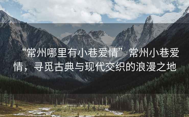 “常州哪里有小巷愛(ài)情”常州小巷愛(ài)情，尋覓古典與現代交織的浪漫之地