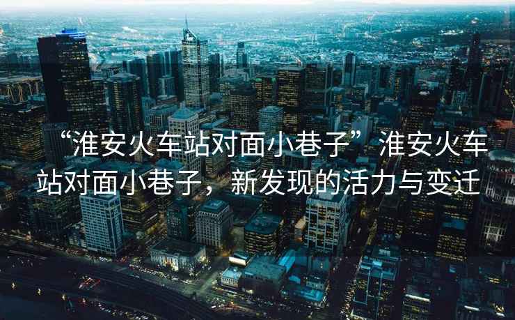 “淮安火車(chē)站對面小巷子”淮安火車(chē)站對面小巷子，新發(fā)現的活力與變遷