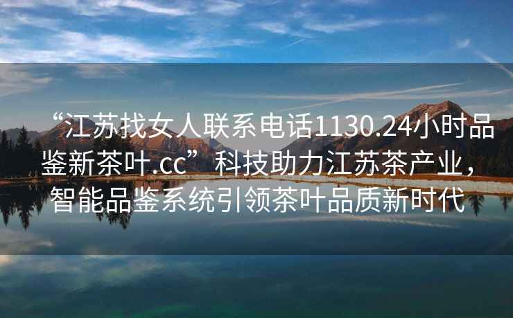“江蘇找女人聯(lián)系電話(huà)1130.24小時(shí)品鑒新茶葉.cc”科技助力江蘇茶產(chǎn)業(yè)，智能品鑒系統引領(lǐng)茶葉品質(zhì)新時(shí)代