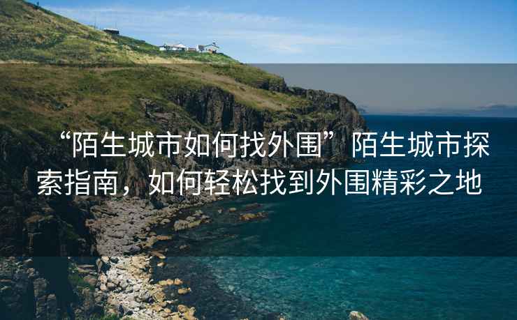 “陌生城市如何找外圍”陌生城市探索指南，如何輕松找到外圍精彩之地