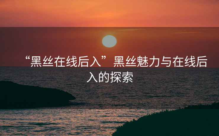 “黑絲在線(xiàn)后入”黑絲魅力與在線(xiàn)后入的探索
