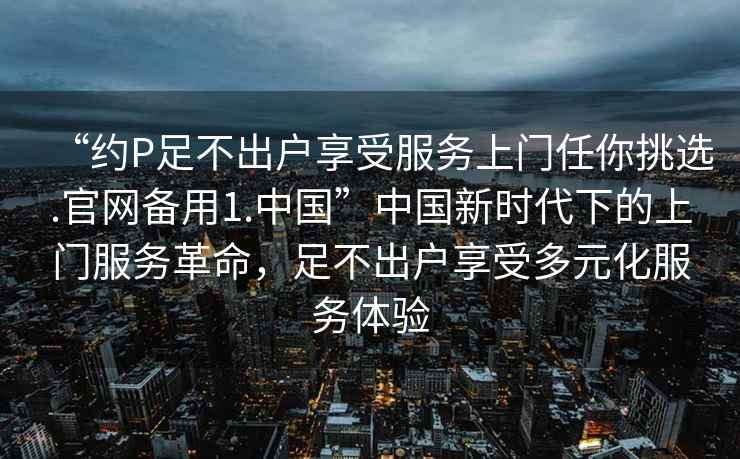“約P足不出戶(hù)享受服務(wù)上門(mén)任你挑選.官網(wǎng)備用1.中國”中國新時(shí)代下的上門(mén)服務(wù)革命，足不出戶(hù)享受多元化服務(wù)體驗