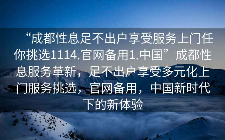 “成都性息足不出戶(hù)享受服務(wù)上門(mén)任你挑選1114.官網(wǎng)備用1.中國”成都性息服務(wù)革新，足不出戶(hù)享受多元化上門(mén)服務(wù)挑選，官網(wǎng)備用，中國新時(shí)代下的新體驗