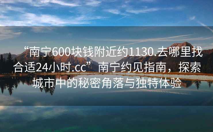 “南寧600塊錢(qián)附近約1130.去哪里找合適24小時(shí).cc”南寧約見(jiàn)指南，探索城市中的秘密角落與獨特體驗