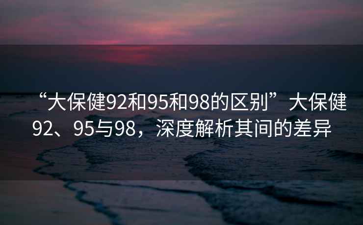 “大保健92和95和98的區別”大保健92、95與98，深度解析其間的差異