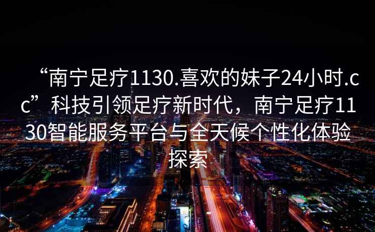 “南寧足療1130.喜歡的妹子24小時(shí).cc”科技引領(lǐng)足療新時(shí)代，南寧足療1130智能服務(wù)平臺與全天候個(gè)性化體驗探索